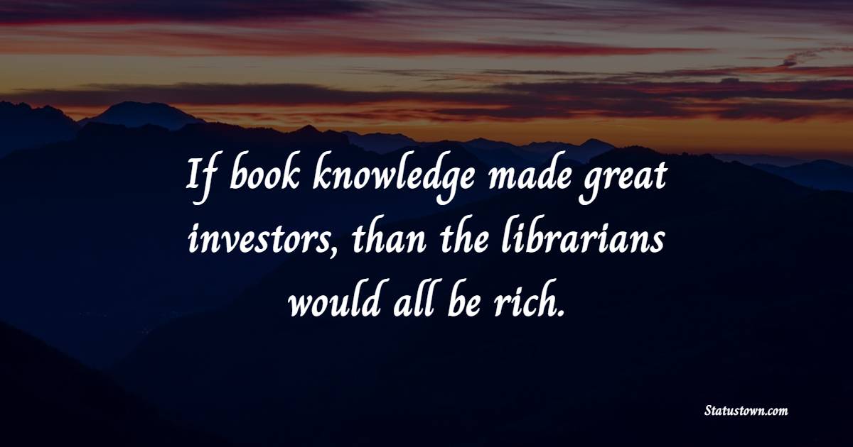 If book knowledge made great investors, than the librarians would all be rich.