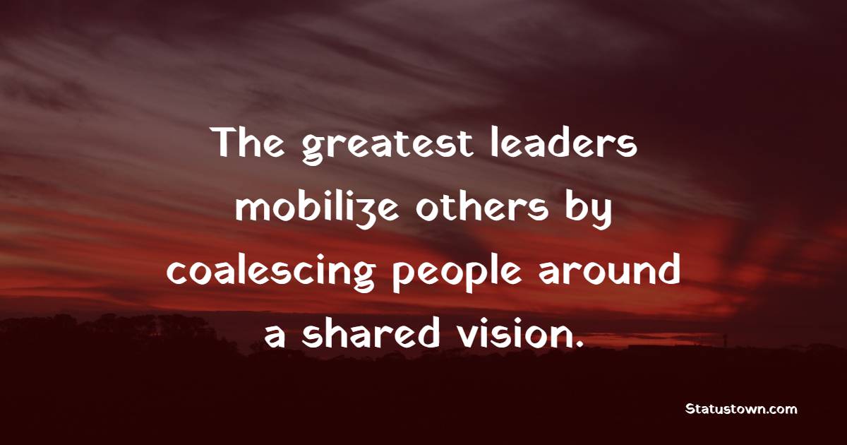 The greatest leaders mobilize others by coalescing people around a shared vision. - Leadership Quotes
