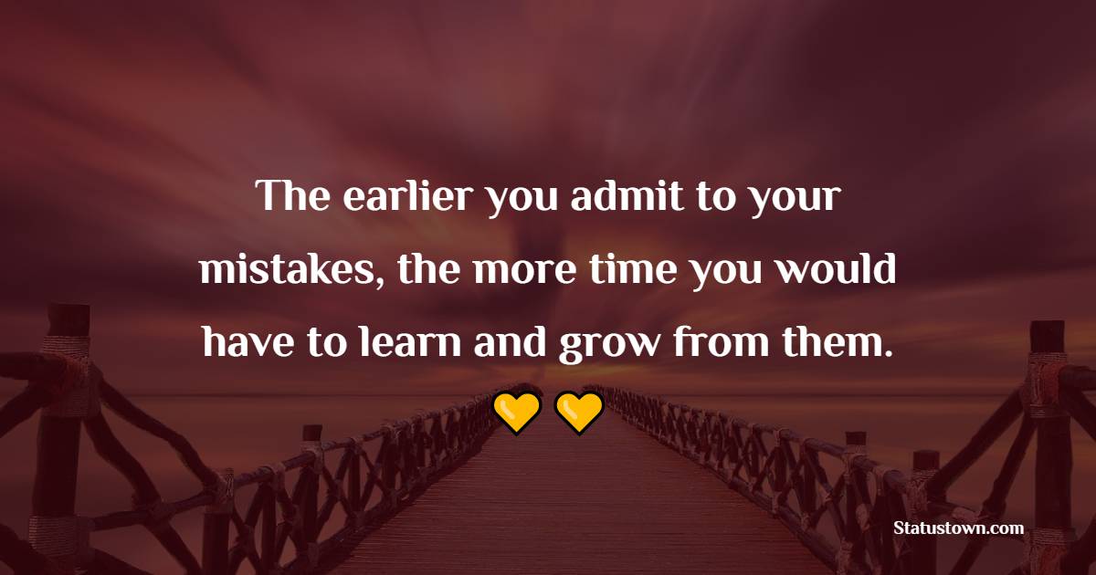 The earlier you admit to your mistakes, the more time you would have to learn and grow from them.