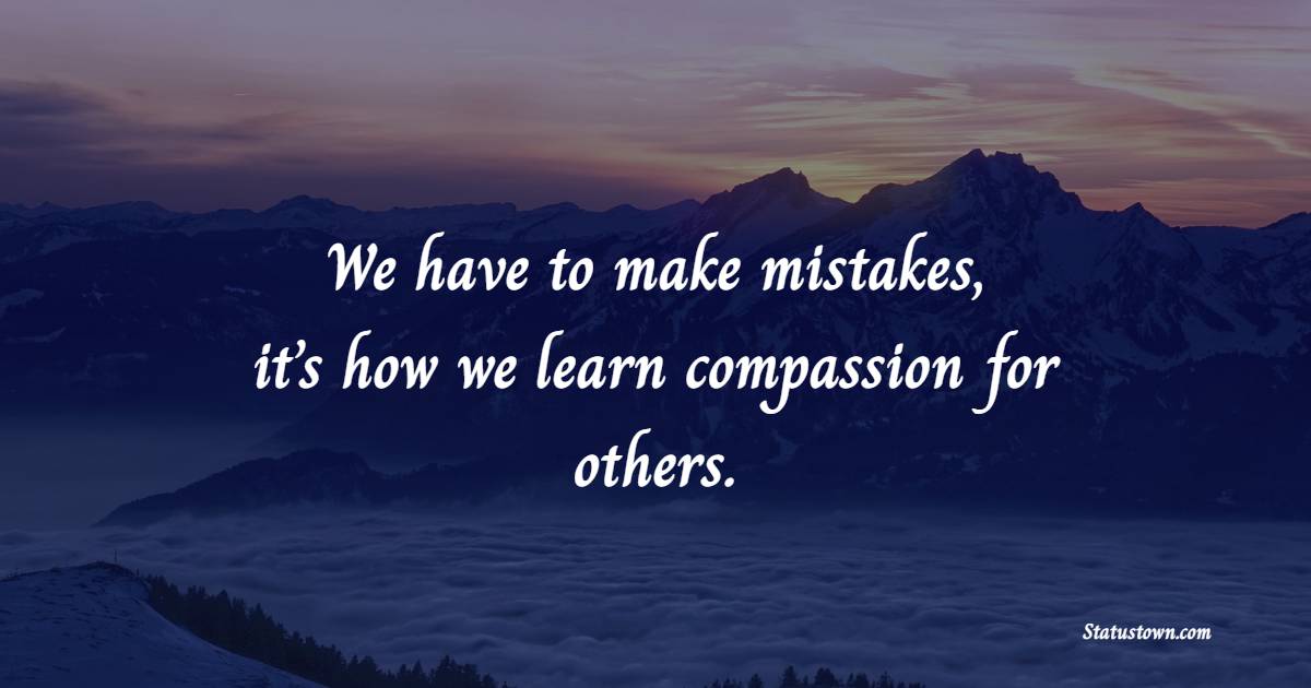 We have to make mistakes, it’s how we learn compassion for others.