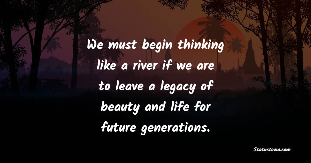 We must begin thinking like a river if we are to leave a legacy of beauty and life for future generations. - Legacy Quotes 