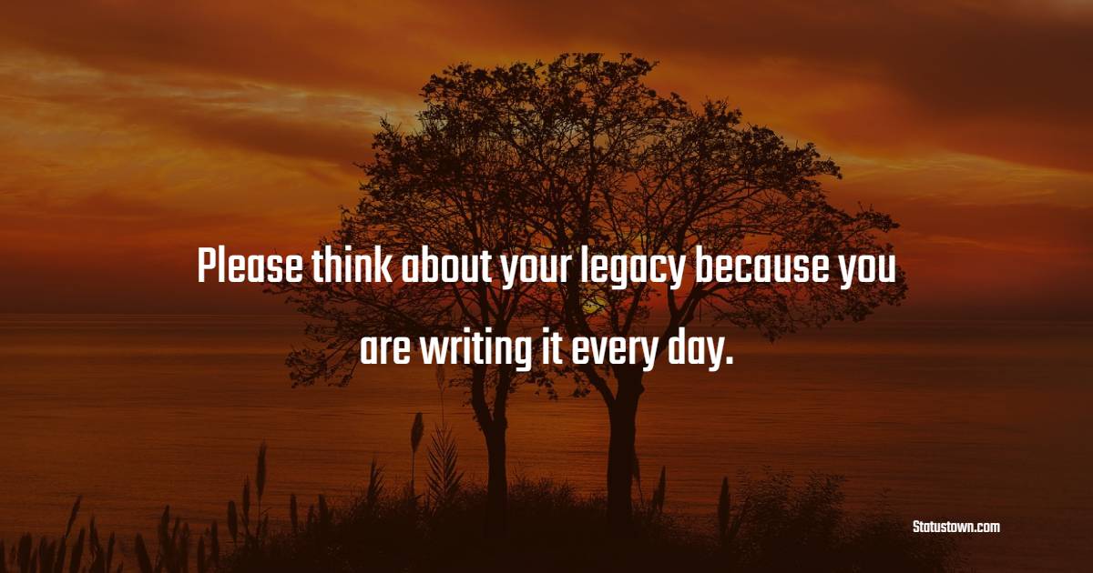 Please think about your legacy because you are writing it every day.