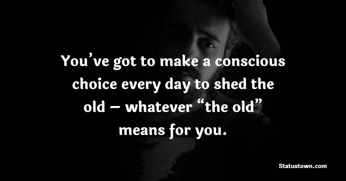 You’ve got to make a conscious choice every day to shed the old – whatever “the old” means for you. - Letting Go Quotes