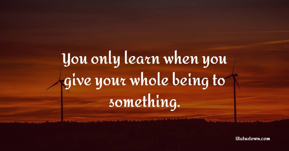 You only learn when you give your whole being to something. - Life Philosophy Quotes 