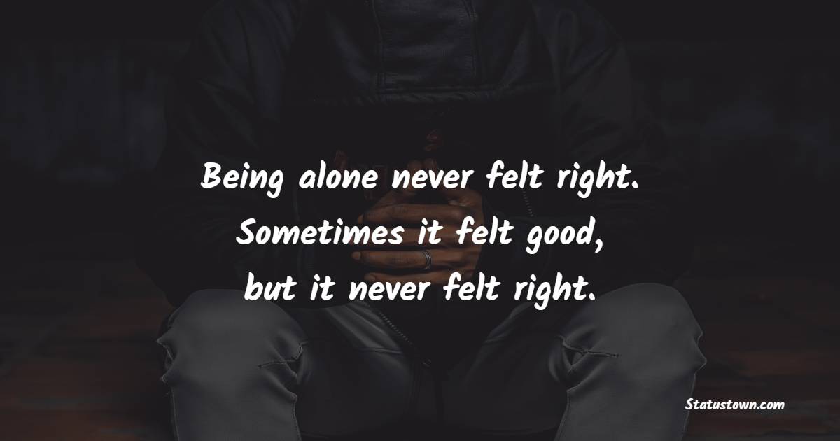 Being alone never felt right. Sometimes it felt good, but it never felt right. - Lonely Quotes