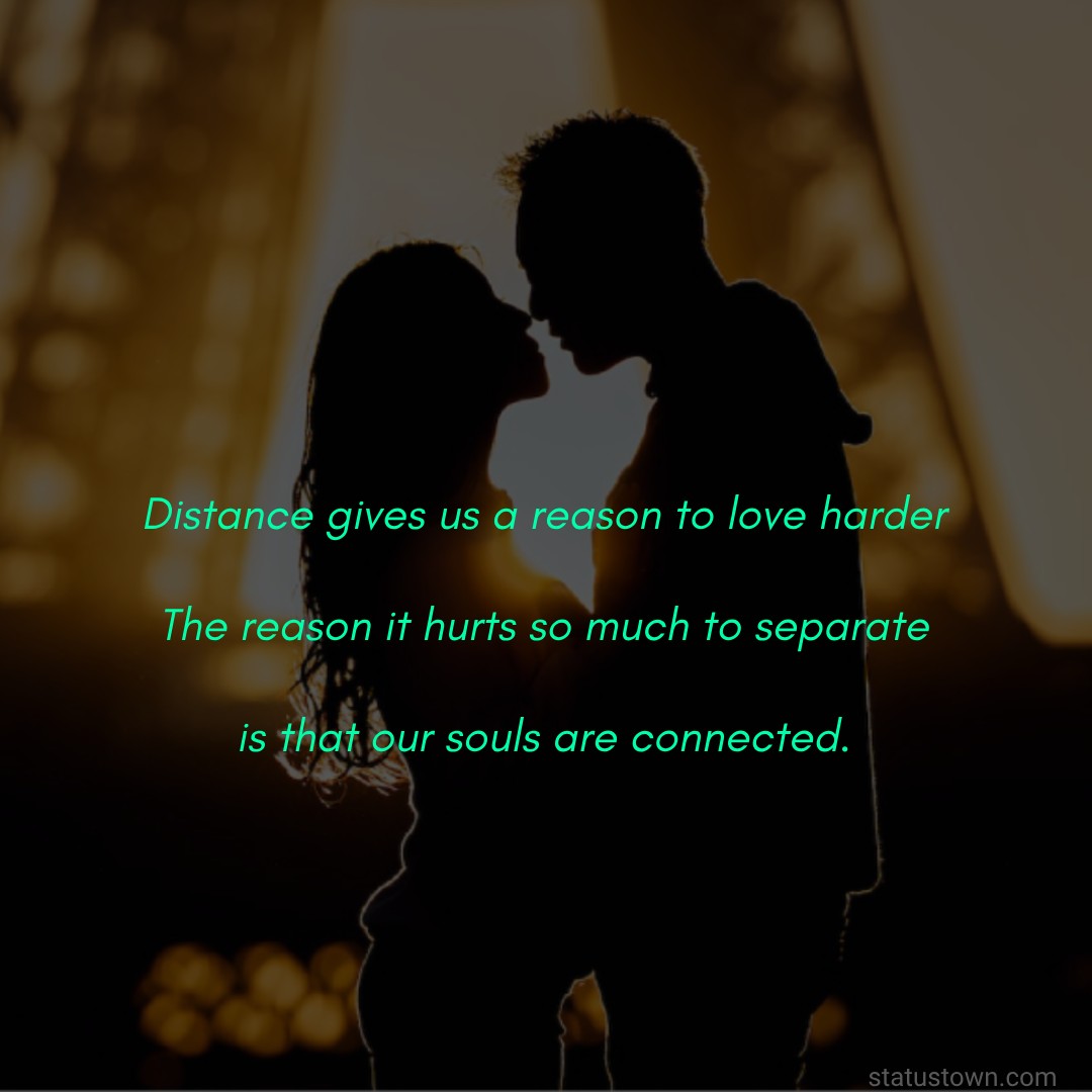 Distance gives us a reason to love harder. The reason it hurts so much to separate is that our souls are connected. - Long Distance Relationship Status