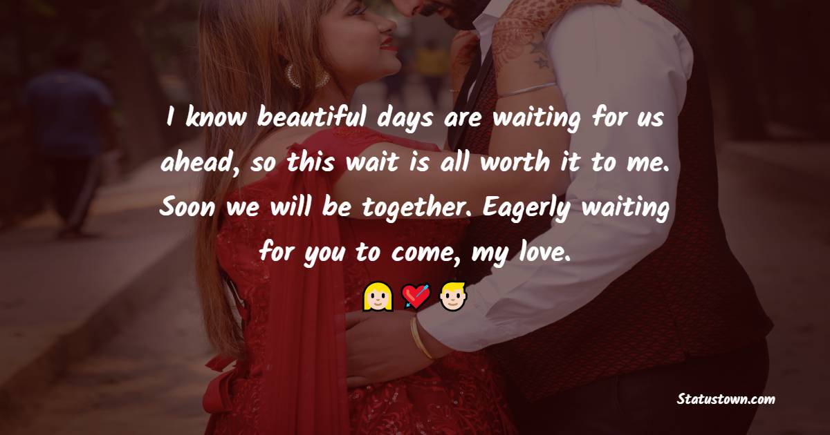 I know beautiful days are waiting for us ahead, so this wait is all worth it to me. Soon we will be together. Eagerly waiting for you to come, my love. - Long Distance Relationship Status