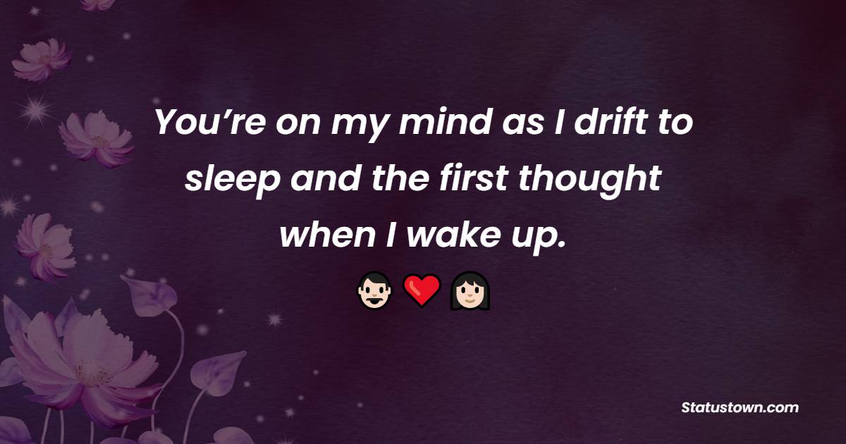 You’re on my mind as I drift to sleep and the first thought when I wake up.