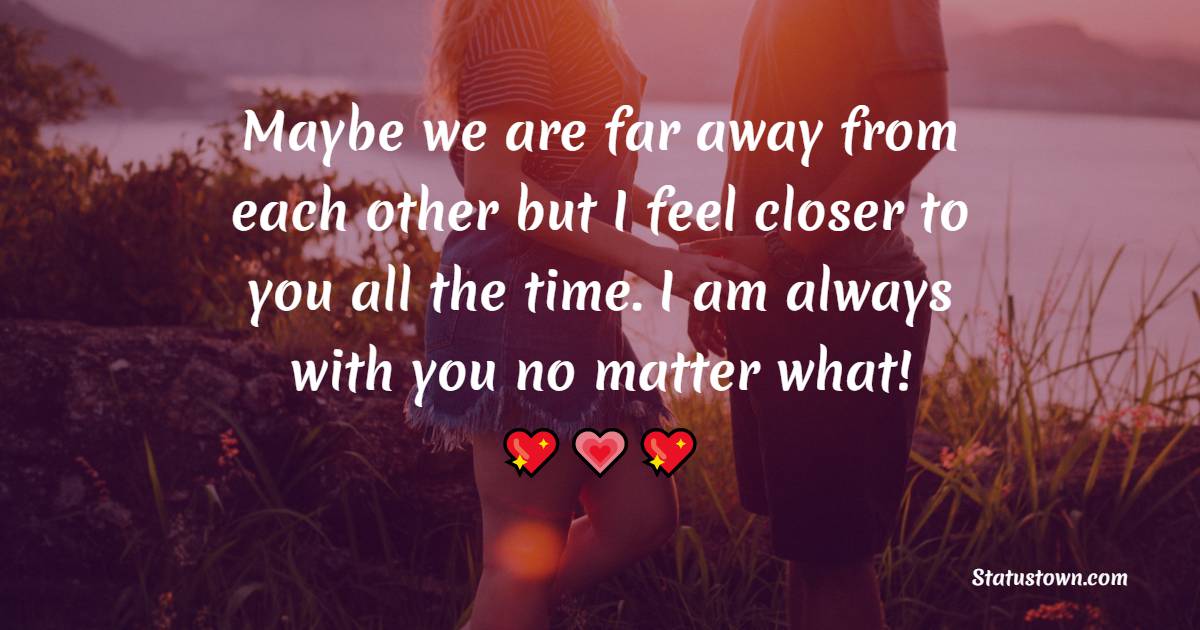 Maybe we are far away from each other but I feel closer to you all the time. I am always with you no matter what! - Long Distance Relationship Status