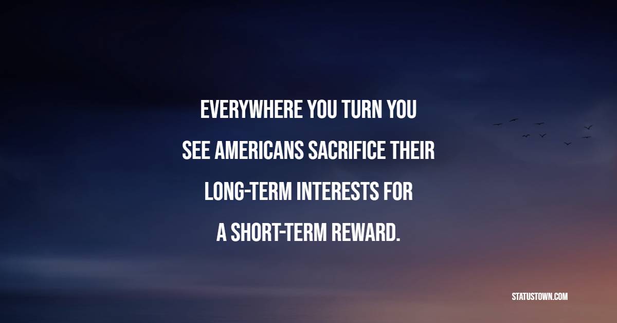 Everywhere you turn you see Americans sacrifice their long-term interests for a short-term reward. - Long Term Quotes 