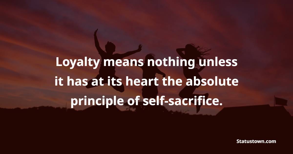 Loyalty means nothing unless it has at its heart the absolute principle of self-sacrifice.