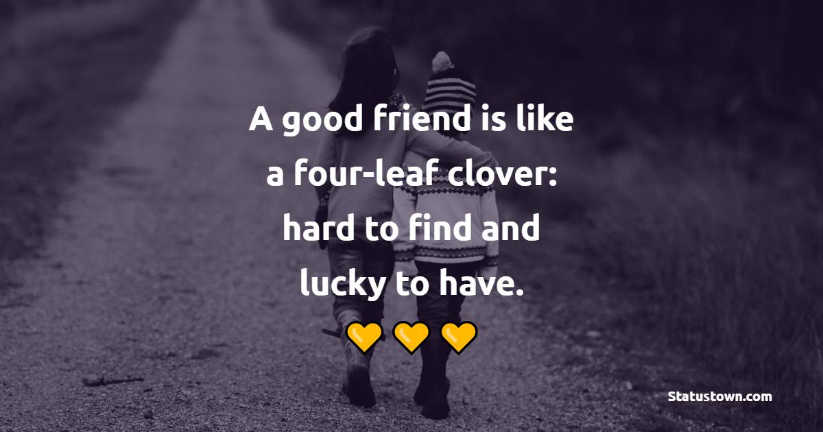 A good friend is like a four-leaf clover: hard to find and lucky to have.