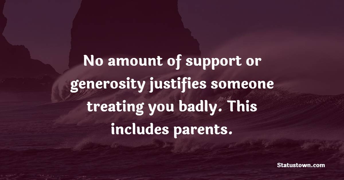 No amount of support or generosity justifies someone treating you badly. This includes parents.