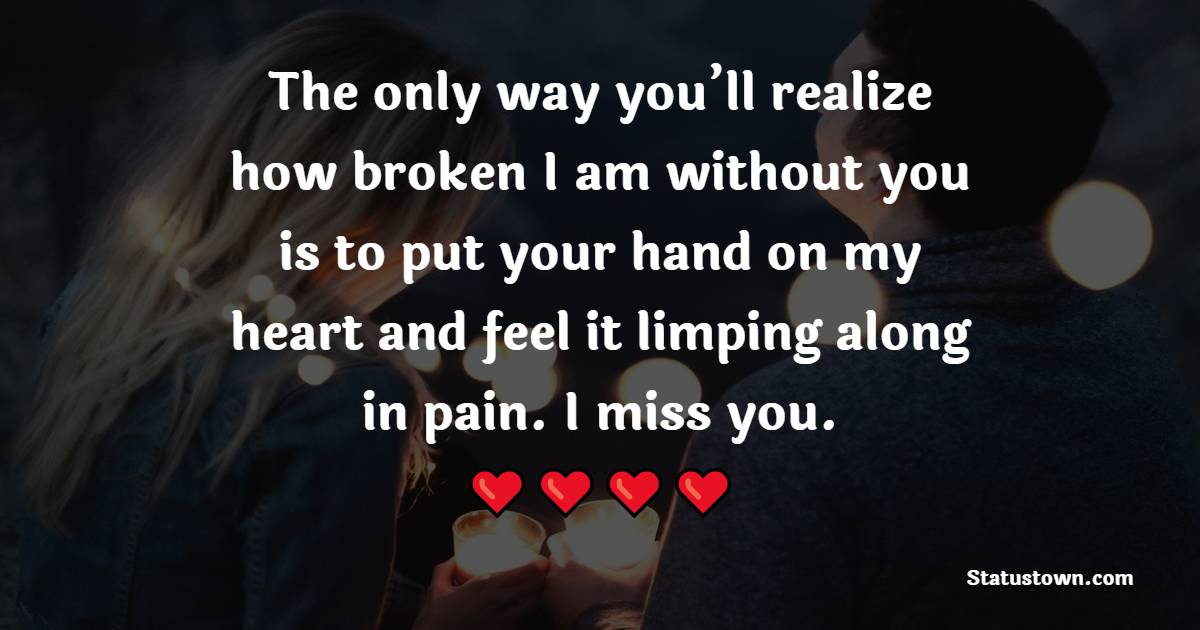 The only way you’ll realize how broken I am without you is to put your hand on my heart and feel it limping along in pain. I miss you.