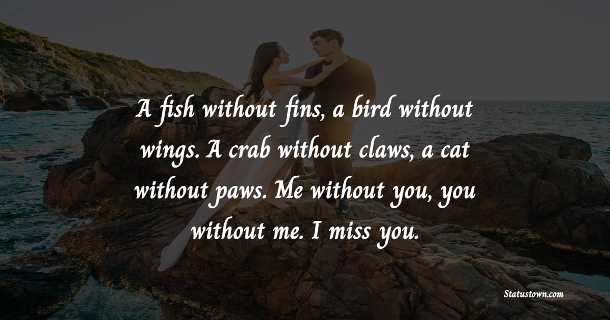 A fish without fins, a bird without wings. A crab without claws, a cat without paws. Me without you, you without me. I miss you. - Miss You Messages for Girlfriend