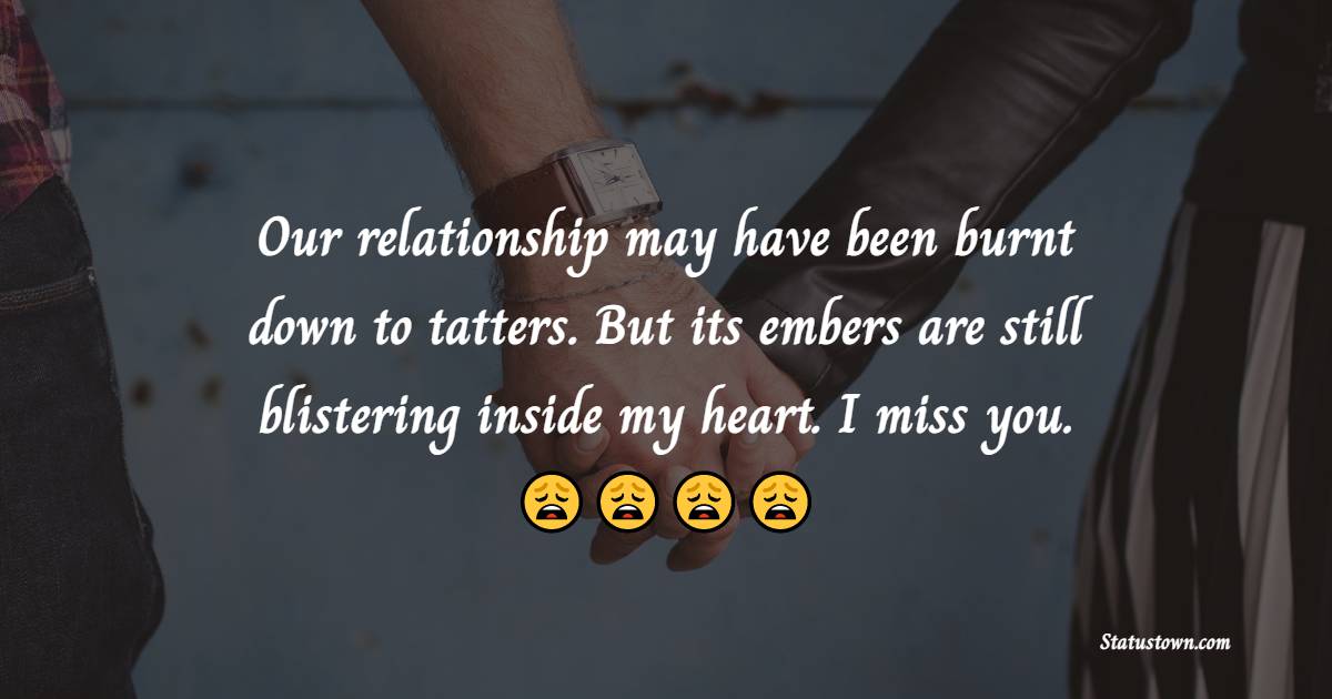 Our relationship may have been burnt down to tatters. But its embers are still blistering inside my heart. I miss you. - Miss You Status for Ex-Boyfriend