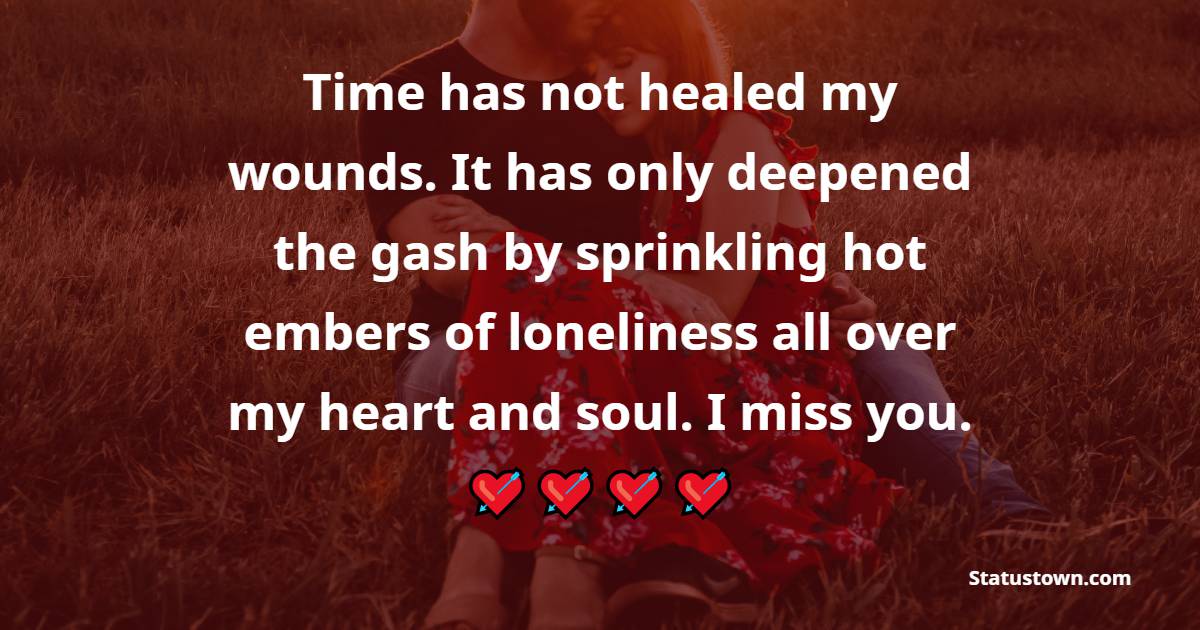 Time has not healed my wounds. It has only deepened the gash by sprinkling hot embers of loneliness all over my heart and soul. I miss you. - Miss You Status for Ex-girlfriend