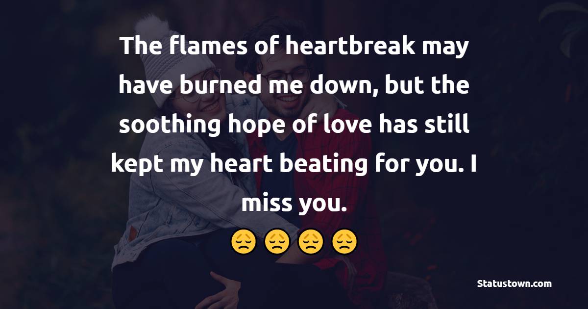 The flames of heartbreak may have burned me down, but the soothing hope of love has still kept my heart beating for you. I miss you. - Miss You Status for Ex-girlfriend