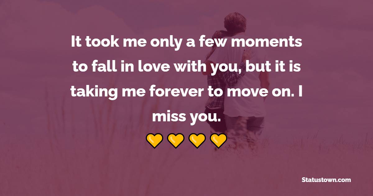 It took me only a few moments to fall in love with you, but it is taking me forever to move on. I miss you. - Miss You Status for Ex-girlfriend