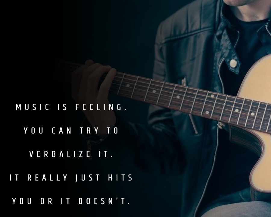 Music is feeling. You can try to verbalize it. It really just hits you or it doesn’t.