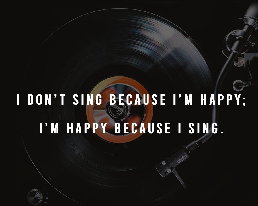 I don’t sing because I’m happy; I’m happy because I sing.