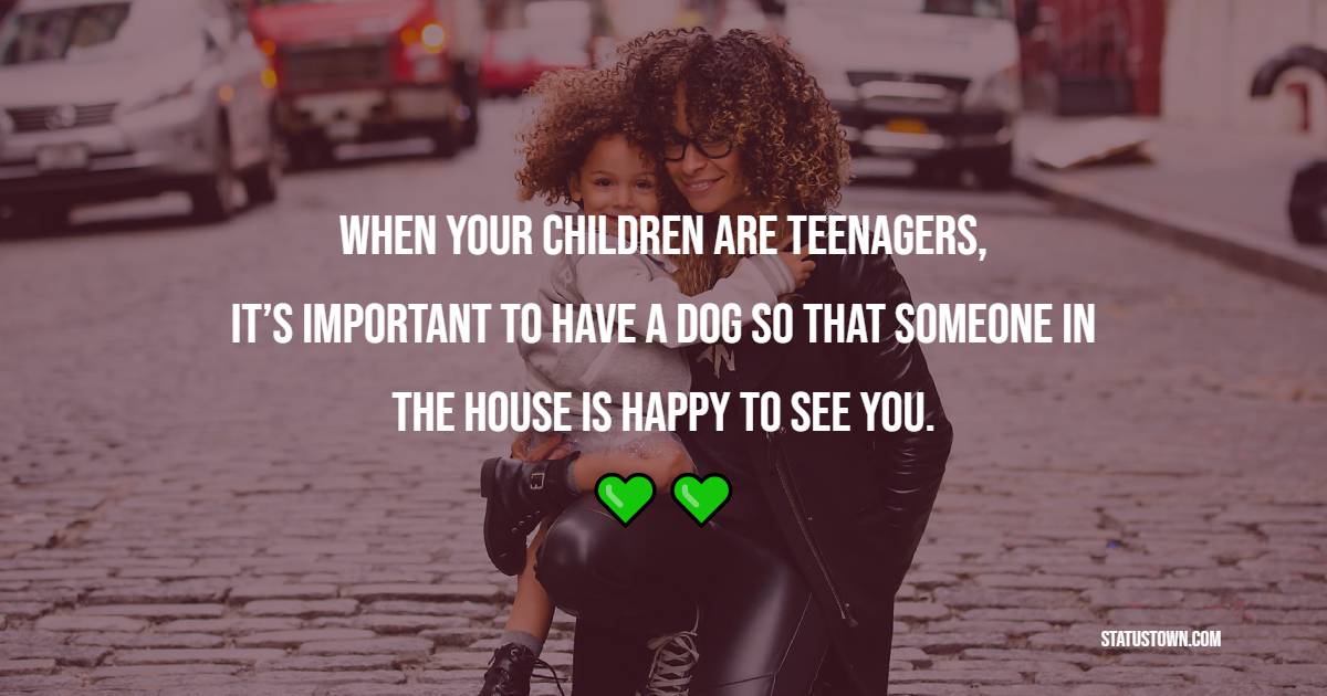 When your children are teenagers, it’s important to have a dog so that someone in the house is happy to see you. - Parenting Quotes 