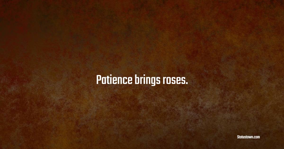 Patience brings roses.