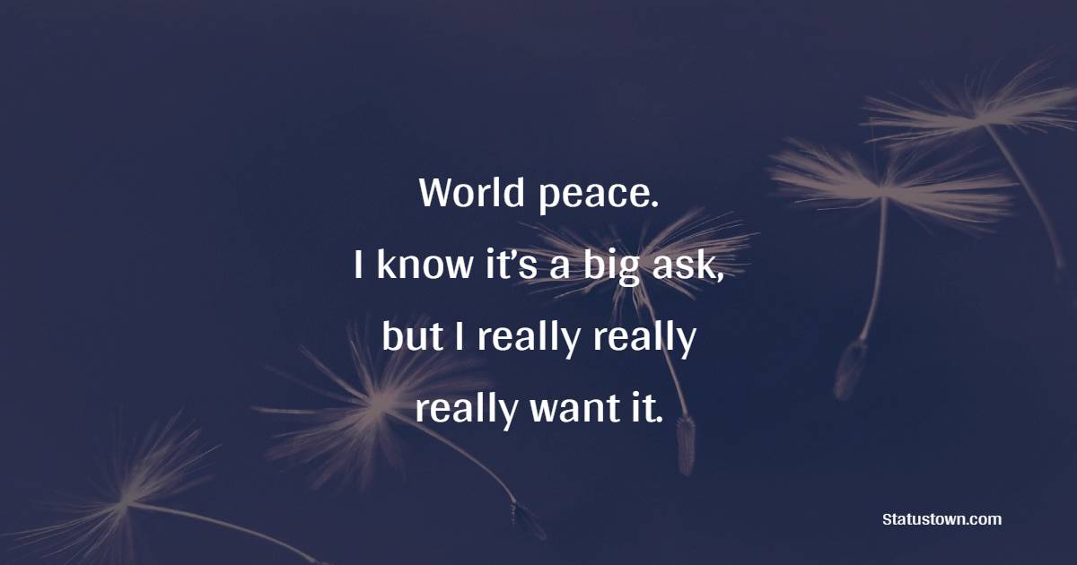 World peace. I know it’s a big ask, but I really really really want it.