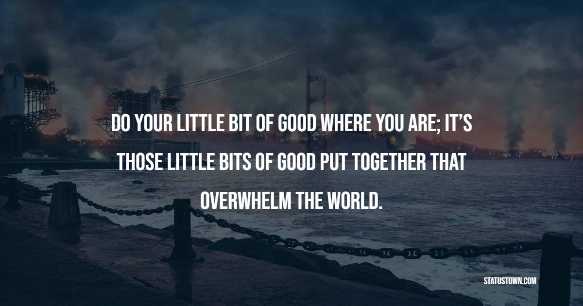 Do your little bit of good where you are; it’s those little bits of good put together that overwhelm the world.