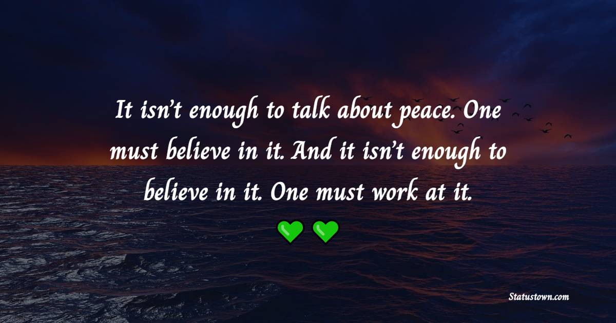 It isn’t enough to talk about peace. One must believe in it. And it isn’t enough to believe in it. One must work at it.