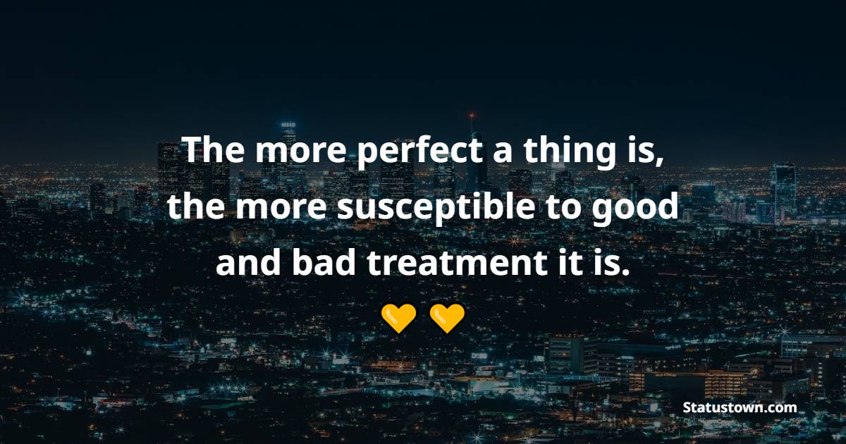 The more perfect a thing is, the more susceptible to good and bad treatment it is.