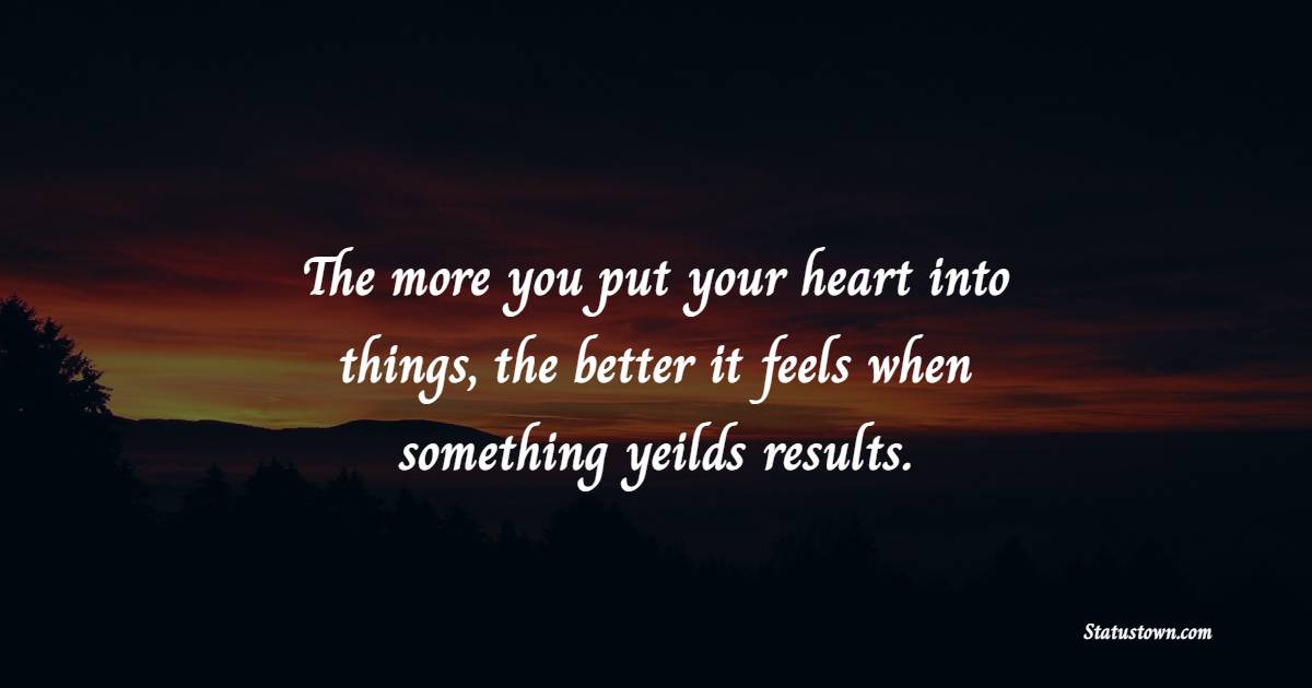 The more you put your heart into things, the better it feels when something yeilds results.