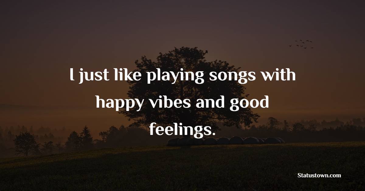 I just like playing songs with happy vibes and good feelings.
