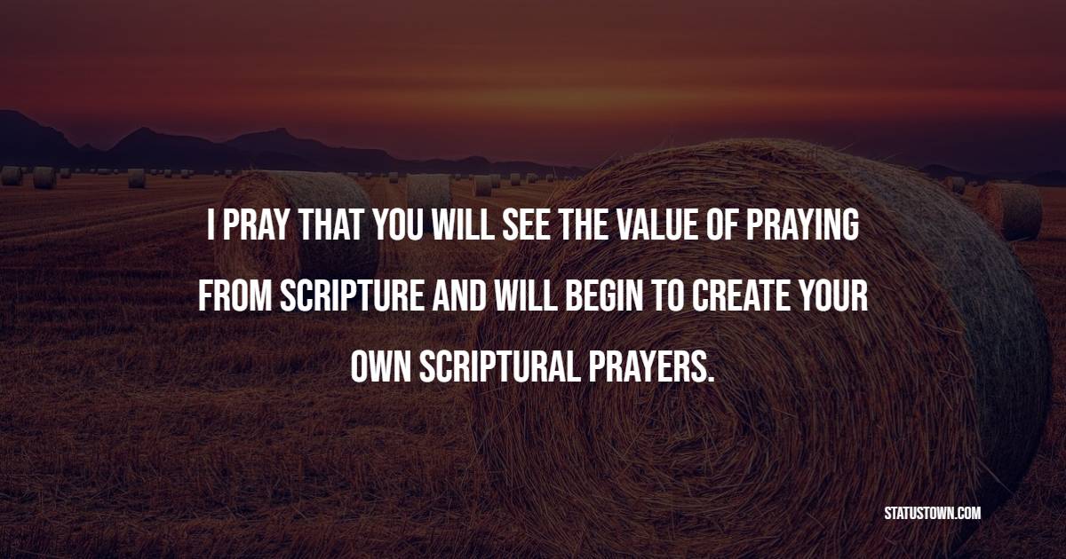 I pray that you will see the value of praying from scripture and will begin to create your own scriptural prayers. - Prayer Quotes