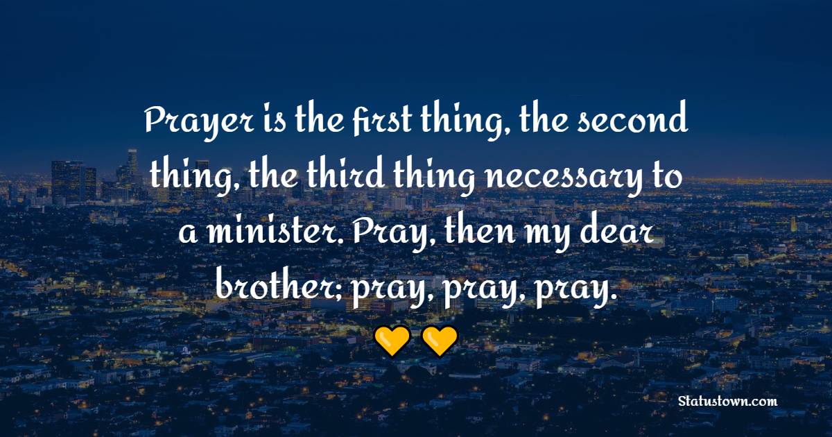 Prayer is the first thing, the second thing, the third thing necessary to a minister. Pray, then my dear brother; pray, pray, pray. - Prayer Quotes