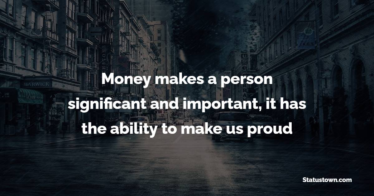 Money makes a person significant and important, it has the ability to make us proud