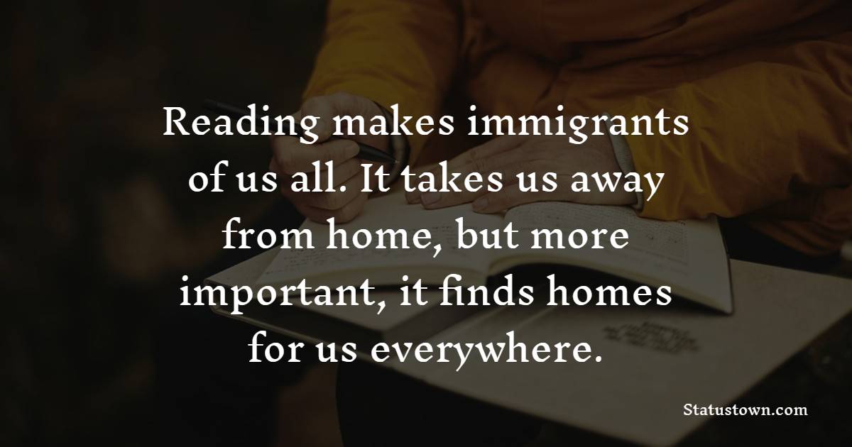 Reading makes immigrants of us all. It takes us away from home, but more important, it finds homes for us everywhere.