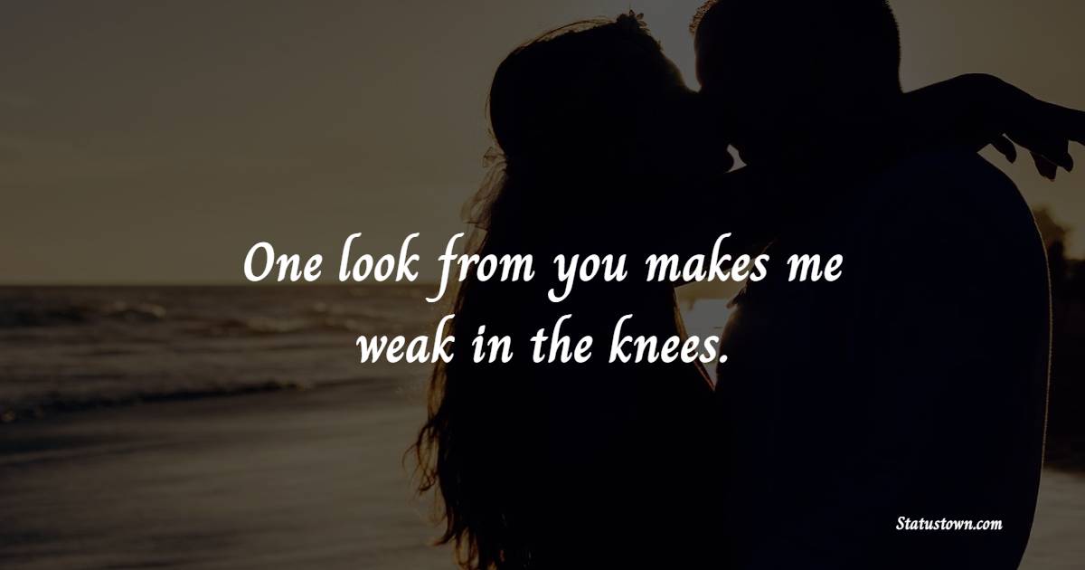 One look from you makes me weak in the knees.