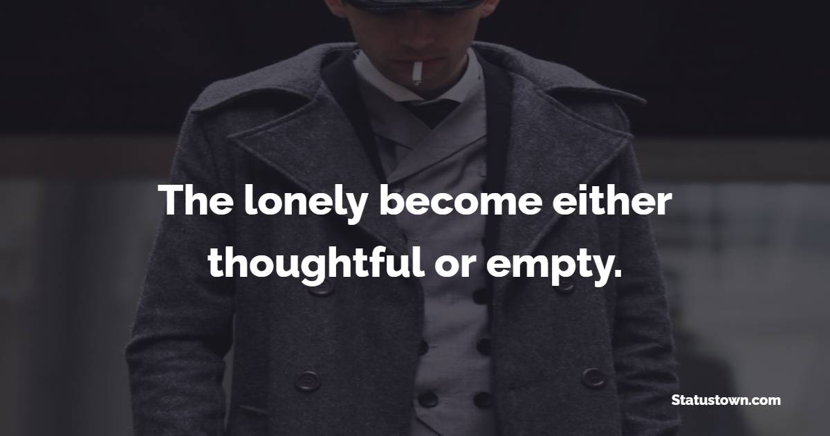 The lonely become either thoughtful or empty.