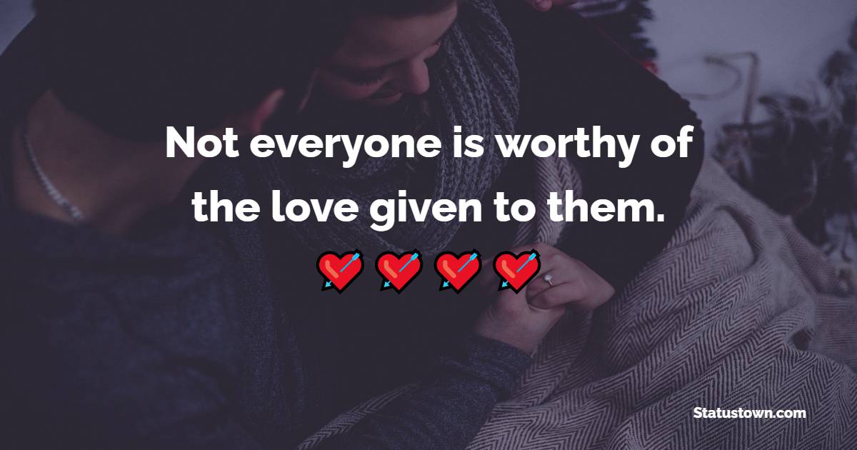 Not everyone is worthy of the love given to them. - Sad Relationship Status 