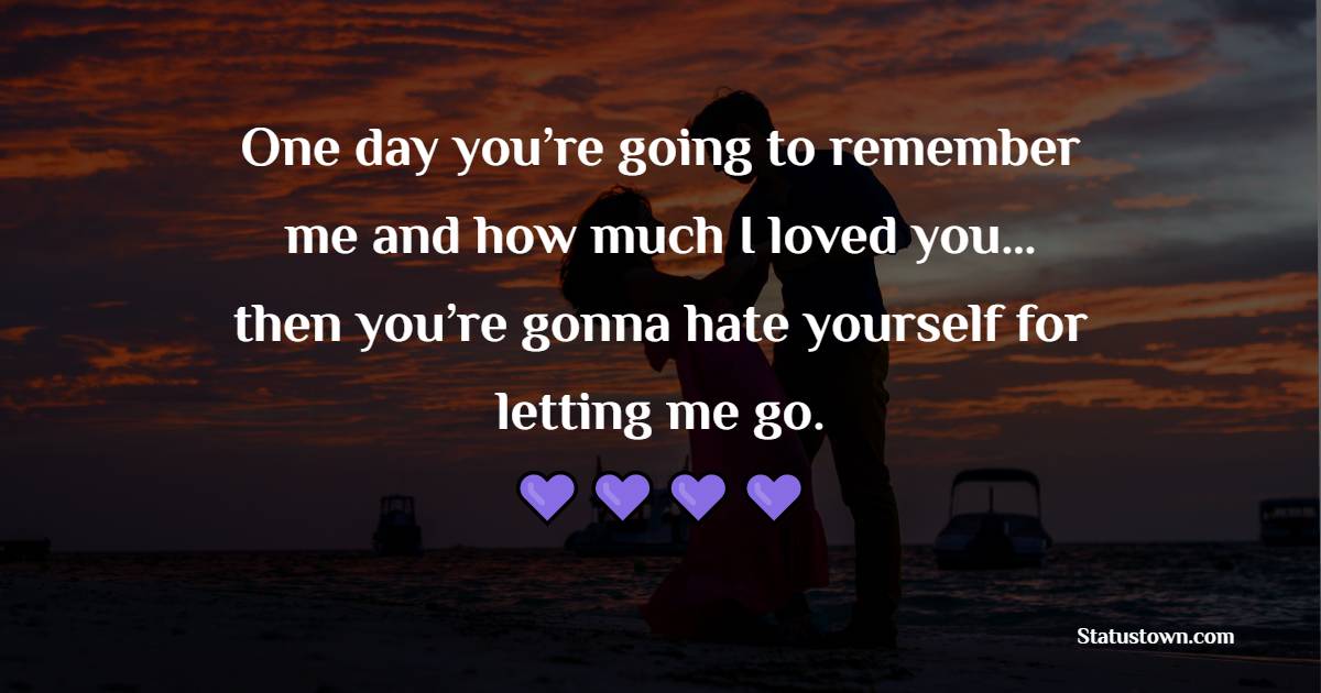 One day you’re going to remember me and how much I loved you…then you’re gonna hate yourself for letting me go.