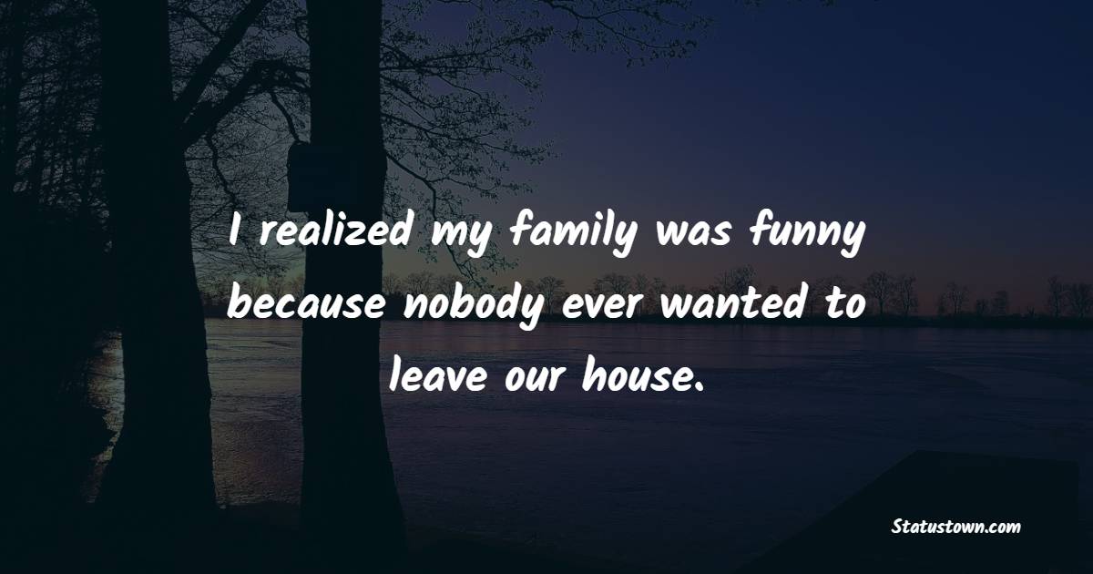 I realized my family was funny because nobody ever wanted to leave our house. - Sarcastic Quotes 