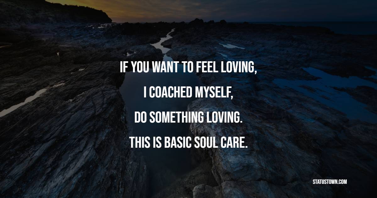 If you want to feel loving, I coached myself, do something loving. This is basic soul care.