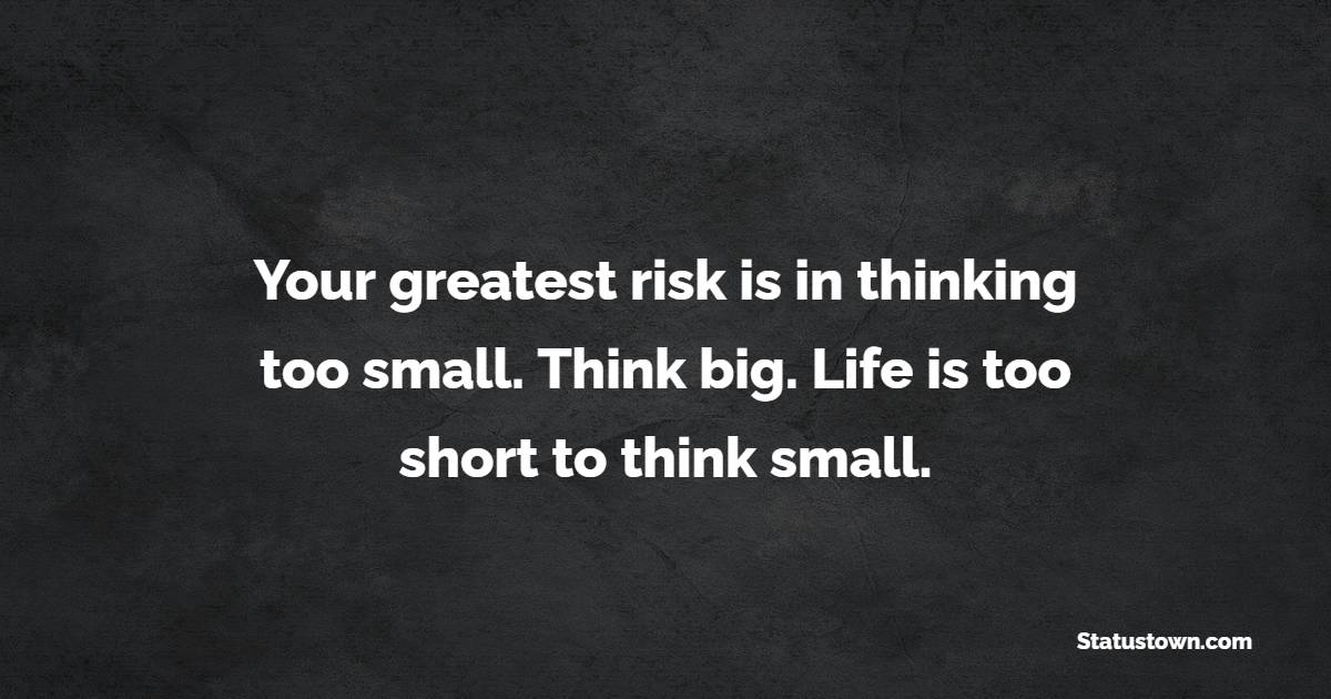 Your greatest risk is in thinking too small. Think big. Life is too short to think small.