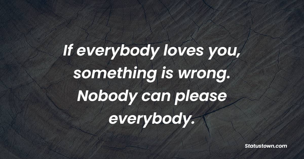 If everybody loves you, something is wrong. Nobody can please everybody.