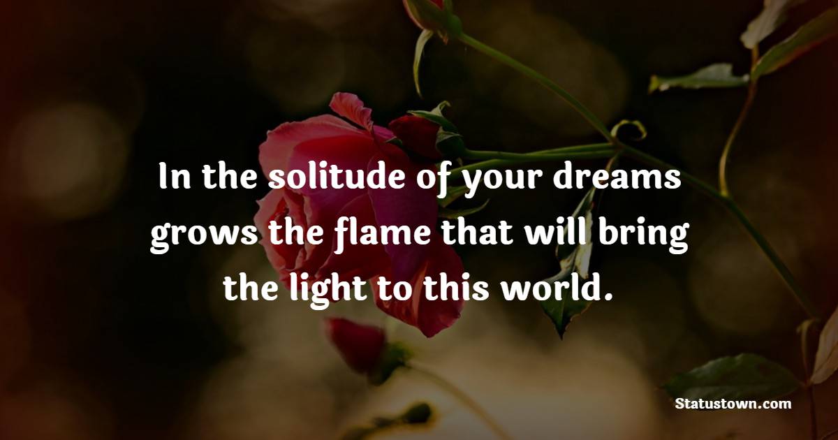 In the solitude of your dreams grows the flame that will bring the light to this world.