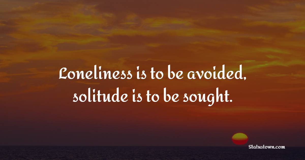 Loneliness is to be avoided, solitude is to be sought.