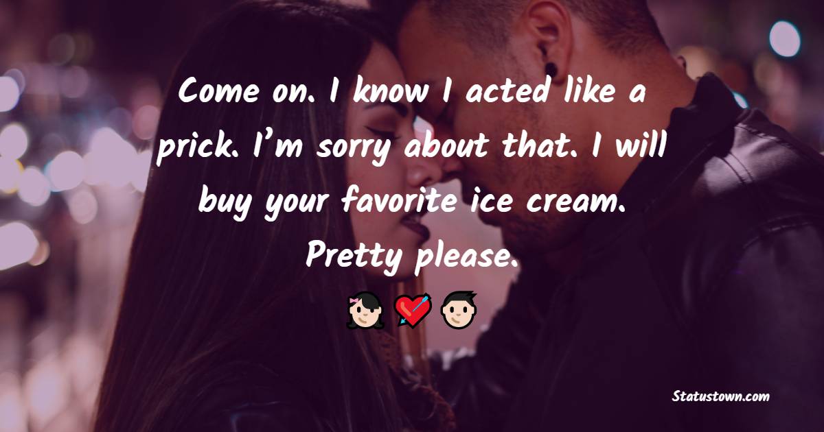 Come on. I know I acted like a prick. I’m sorry about that. I will buy your favorite ice cream. Pretty please. - Sorry Messages For Boyfriend