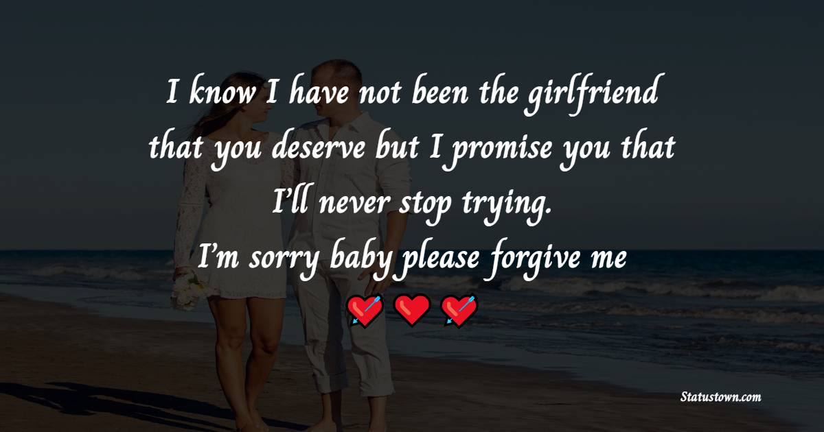 I know I have not been the girlfriend that you deserve but I promise you that I’ll never stop trying. I’m sorry baby, please forgive me. - Sorry Messages For Boyfriend