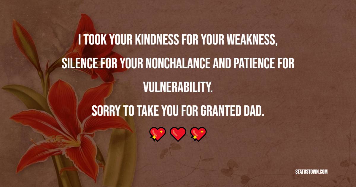 I took your kindness for your weakness, silence for your nonchalance and patience for vulnerability. Sorry to take you for granted, dad.